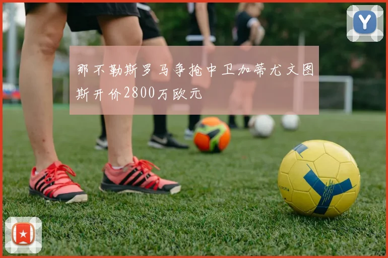 那不勒斯罗马争抢中卫加蒂尤文图斯开价2800万欧元