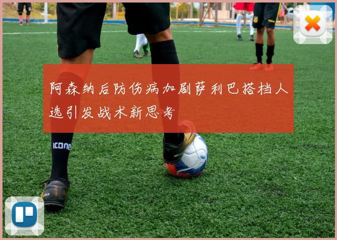 阿森纳后防伤病加剧萨利巴搭档人选引发战术新思考