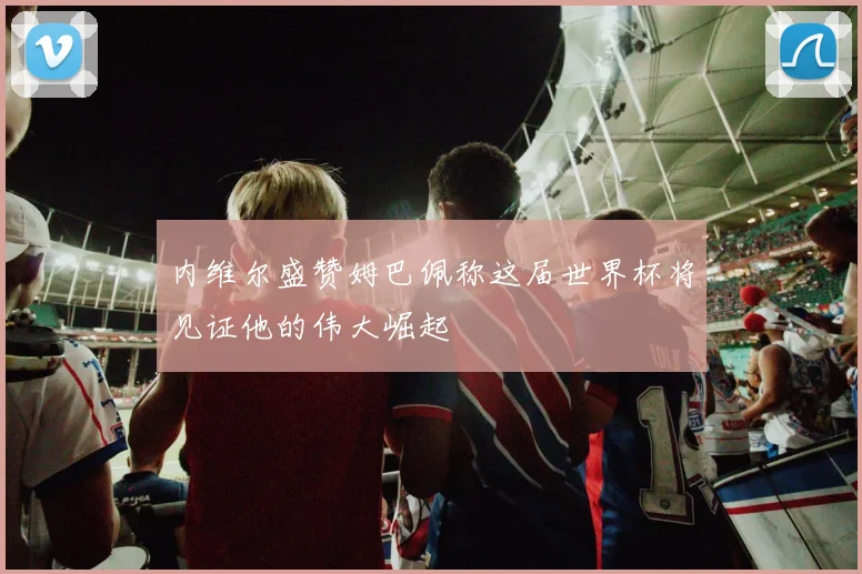 内维尔盛赞姆巴佩称这届世界杯将见证他的伟大崛起
