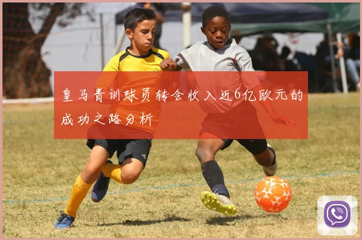 皇马青训球员转会收入近6亿欧元的成功之路分析