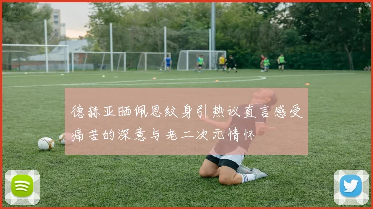德赫亚晒佩恩纹身引热议直言感受痛苦的深意与老二次元情怀