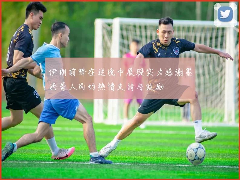 伊朗前锋在逆境中展现实力感谢墨西哥人民的热情支持与鼓励