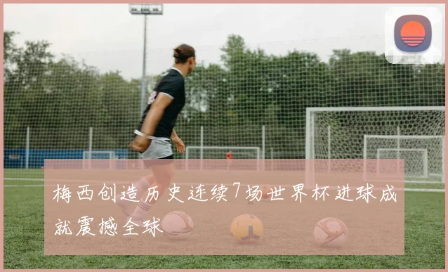 梅西创造历史连续7场世界杯进球成就震撼全球