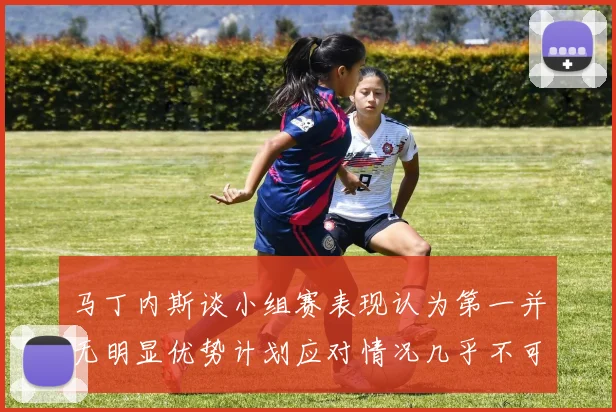 马丁内斯谈小组赛表现认为第一并无明显优势计划应对情况几乎不可能