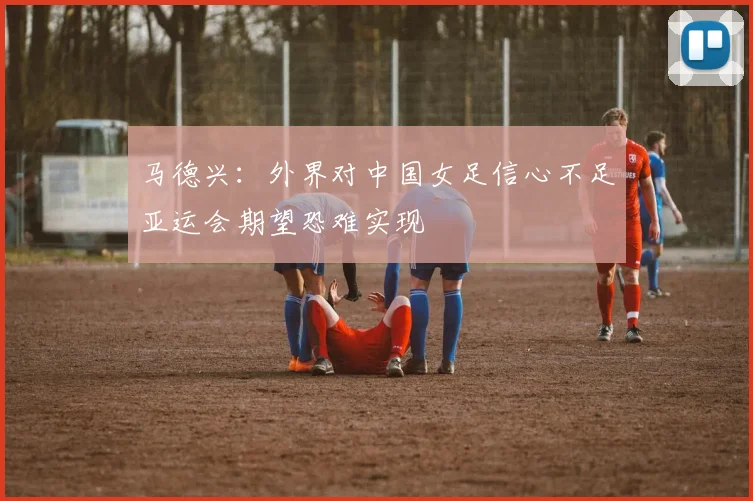 马德兴：外界对中国女足信心不足亚运会期望恐难实现