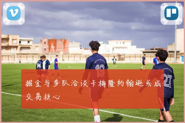 掘金与多队洽谈卡梅隆约翰逊或成交易核心