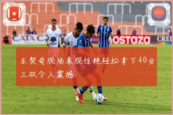 东契奇现场表现惊艳轻松拿下40分三双令人震撼
