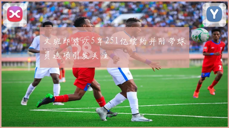 文班即将以5年251亿续约并附带球员选项引发关注