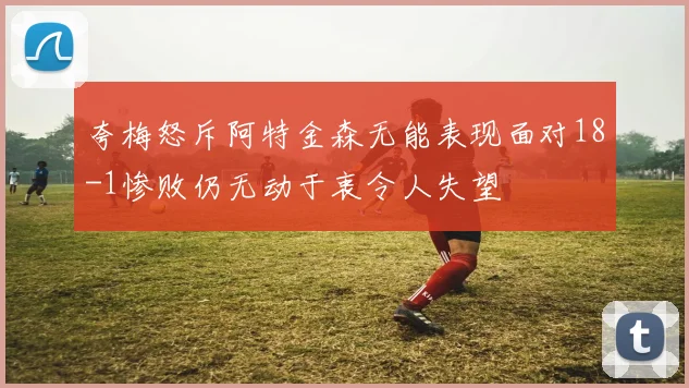夸梅怒斥阿特金森无能表现面对18-1惨败仍无动于衷令人失望