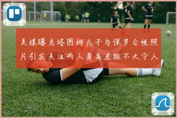 美媒曝光塔图姆儿子与保罗合练照片引发关注两人身高差距不大令人惊讶