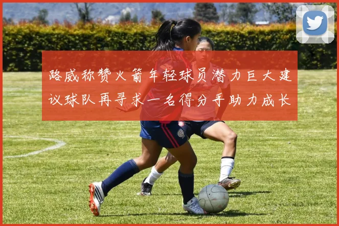路威称赞火箭年轻球员潜力巨大建议球队再寻求一名得分手助力成长