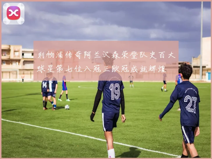 利物浦传奇阿兰汉森荣登队史百大球星第七位八冠三欧冠成就辉煌