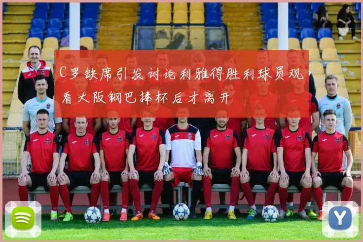 C罗缺席引发讨论利雅得胜利球员观看大阪钢巴捧杯后才离开