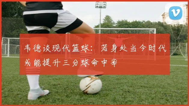 韦德谈现代篮球：若身处当今时代或能提升三分球命中率