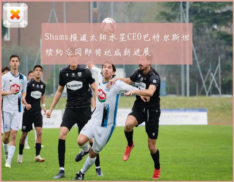 Shams报道太阳水星CEO巴特尔斯坦续约合同即将达成新进展