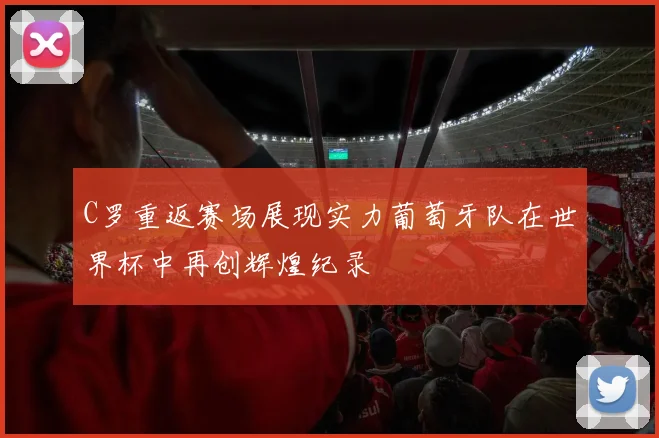 C罗重返赛场展现实力葡萄牙队在世界杯中再创辉煌纪录