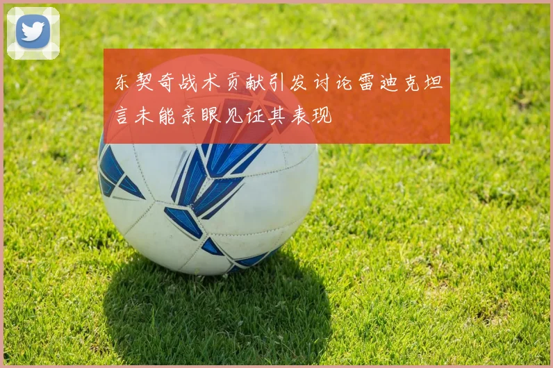 东契奇战术贡献引发讨论雷迪克坦言未能亲眼见证其表现