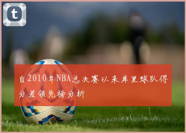 自2010年NBA总决赛以来库里球队得分差领先榜分析