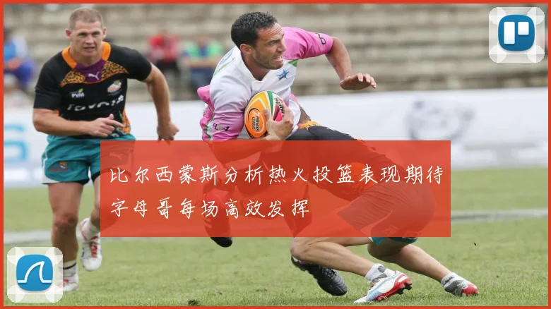 比尔西蒙斯分析热火投篮表现期待字母哥每场高效发挥