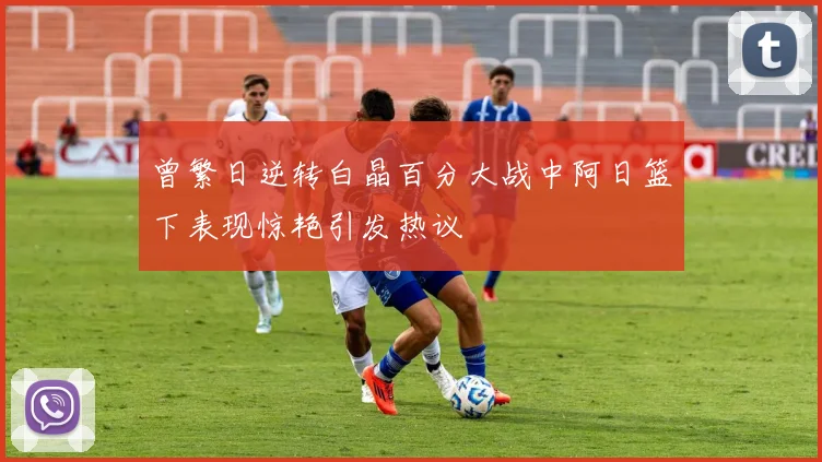 曾繁日逆转白晶百分大战中阿日篮下表现惊艳引发热议