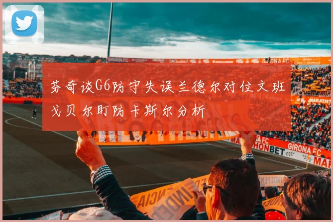 芬奇谈G6防守失误兰德尔对位文班戈贝尔盯防卡斯尔分析