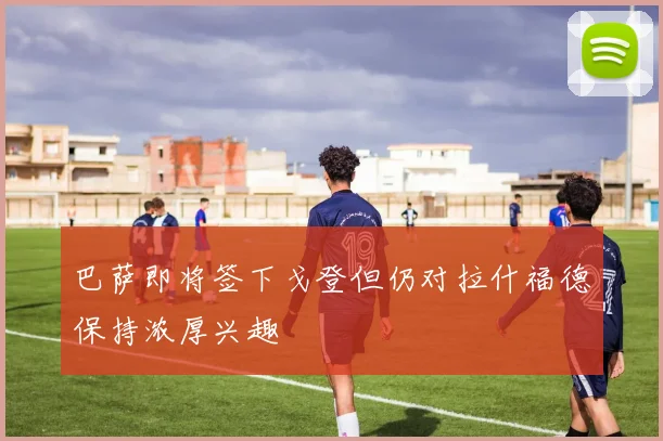 巴萨即将签下戈登但仍对拉什福德保持浓厚兴趣