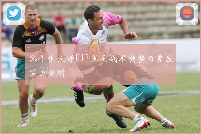 韩乔生点评U17国足战术调整与首发实力分析