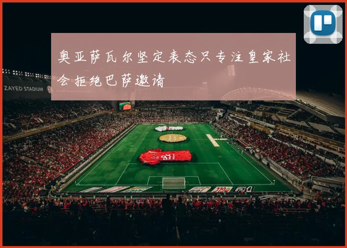 奥亚萨瓦尔坚定表态只专注皇家社会拒绝巴萨邀请