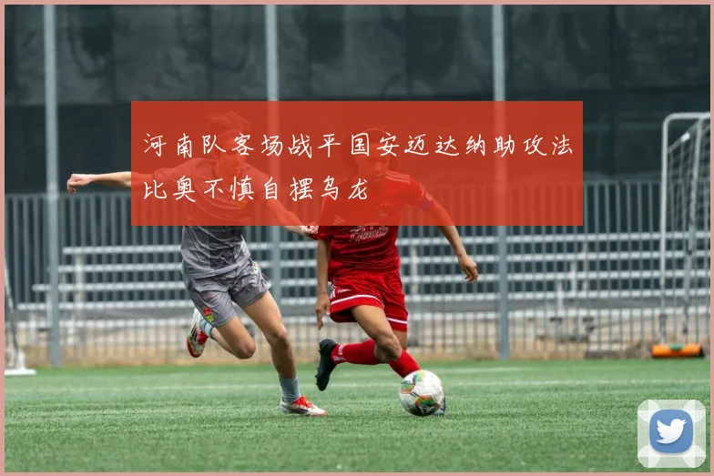 河南队客场战平国安迈达纳助攻法比奥不慎自摆乌龙